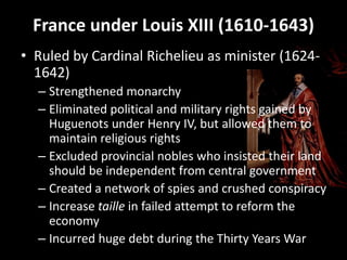 France under Louis XIII (1610-1643)
• Ruled by Cardinal Richelieu as minister (16241642)
– Strengthened monarchy
– Eliminated political and military rights gained by
Huguenots under Henry IV, but allowed them to
maintain religious rights
– Excluded provincial nobles who insisted their land
should be independent from central government
– Created a network of spies and crushed conspiracy
– Increase taille in failed attempt to reform the
economy
– Incurred huge debt during the Thirty Years War

 