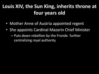 Louis XIV, the Sun King, inherits throne at
four years old
• Mother Anne of Austria appointed regent
• She appoints Cardinal Mazarin Chief Minister
– Puts down rebellion by the Fronde further
centralizing royal authority

 