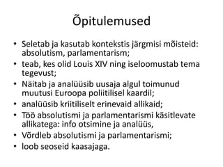 Õpitulemused
• Seletab ja kasutab kontekstis järgmisi mõisteid:
absolutism, parlamentarism;
• teab, kes olid Louis XIV ning iseloomustab tema
tegevust;
• Näitab ja analüüsib uusaja algul toimunud
muutusi Euroopa poliitilisel kaardil;
• analüüsib kriitiliselt erinevaid allikaid;
• Töö absolutismi ja parlamentarismi käsitlevate
allikatega: info otsimine ja analüüs,
• Võrdleb absolutismi ja parlamentarismi;
• loob seoseid kaasajaga.

 