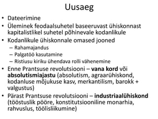 Uusaeg
• Dateerimine
• Üleminek feodaalsuhetel baseeruvast ühiskonnast
kapitalistlikel suhetel põhinevale kodanlikule
• Kodanlikule ühiskonnale omased jooned
– Rahamajandus
– Palgatöö kasutamine
– Ristiusu kiriku ühendava rolli vähenemine

• Enne Prantsuse revolutsiooni – vana kord või
absolutismiajastu (absolutism, agraarühiskond,
kodanluse mõjukuse kasv, merkantilism, barokk +
valgustus)
• Pärast Prantsuse revolutsiooni – industriaalühiskond
(tööstuslik pööre, konstitutsiooniline monarhia,
rahvuslus, töölisliikumine)

 