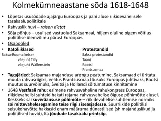 Kolmekümneaastane sõda 1618-1648
• Lõpetas ususõdade ajajärgu Euroopas ja pani aluse riikidevahelisele
tasakaalupoliitikale
• Rahvuslik huvi – raison d’etat
• Sõja põhjus – usulised vastuolud Saksamaal, hiljem oluline pigem võitlus
poliitilise ülemvõimu pärast Euroopas
• Osapooled
• Katoliiklased
Protestandid
Saksa-Rooma keiser
väejuht Tilly
väejuht Wallenstein

Saksa protestandid
Taani
Rootsi
Prantsusmaa

• Tagajärjed: Saksamaa majanduse arengu peatumine, Saksamaad ei üritata
muuta rahvusriigiks, eeldus Prantsusmaa tõusuks Euroopas juhtivaks, Rootsi
muutus suurvõimuks, Šveitsi ja Hollandi sõltumatuse kinnitamine
• 1648 Vestfaali rahu: esimene rahvusvaheline rahukongress Euroopas,
riikidevahelisi suhteid hakati rajama rahvusvahelise õiguse põhimõtte alusel.
Keskseks sai suveräänsuse põhimõte – riikidevahelise suhtlemise normiks
sai mittevahelesegamine teise riigi siseasjadesse. Suurriikide poliitilisi
seisukohavõtte hakkasid enam määrama dünastilised (sh majanduslikud ja
poliitilised huvid). Ka jõudude tasakaalu printsiip.

 