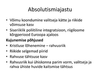 Absolutismiajastu
• Võimu koondumine valitseja kätte ja riikide
võimsuse kasv
• Siseriiklik poliitiline integratsioon, riigiloome
kõrgperiood Euroopa ajaloos
Kujunemise põhjused
• Kristluse lõhenemine – rahvusriik
• Riikide selgemad piirid
• Rahvuse tähtsuse kasv
• Rahvusriik kui ühiskonna parim vorm, valitseja ja
rahva ühiste huvide kaitsmise tähtsus

 