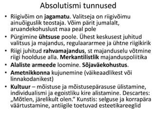 Absolutismi tunnused
• Riigivõim on jagamatu. Valitseja on riigivõimu
ainuõiguslik teostaja. Võim pärit jumalalt,
aruandekohuslust maa peal pole
• Pürgimine ühtsuse poole. Ühest keskusest juhitud
valitsus ja majandus, regulaararmee ja ühtne riigikirik
• Riigi juhitud rahvamajandus, st majanduselu võtmine
riigi hoolduse alla. Merkantilistlik majanduspoliitika
• Alaliste armeede loomine. Sõjaväekohustus.
• Ametnikkonna kujunemine (väikeaadlikest või
linnakodanikest)
• Kultuur – mõistuse ja mõistusepärasuse ülistamine,
individualismi ja egoistliku kire alistamine. Descartes:
„Mõtlen, järelikult olen.“ Kunstis: selguse ja korrapära
väärtustamine, antiigile toetuvad esteetikareeglid

 