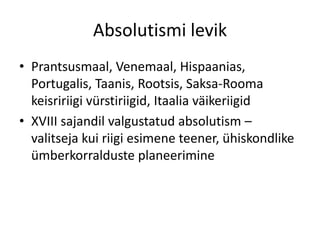 Absolutismi levik
• Prantsusmaal, Venemaal, Hispaanias,
Portugalis, Taanis, Rootsis, Saksa-Rooma
keisririigi vürstiriigid, Itaalia väikeriigid
• XVIII sajandil valgustatud absolutism –
valitseja kui riigi esimene teener, ühiskondlike
ümberkorralduste planeerimine

 