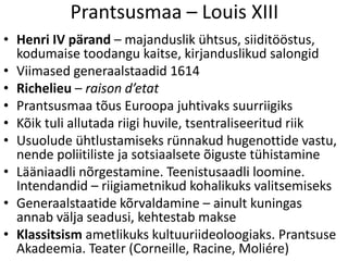 Prantsusmaa – Louis XIII
• Henri IV pärand – majanduslik ühtsus, siiditööstus,
kodumaise toodangu kaitse, kirjanduslikud salongid
• Viimased generaalstaadid 1614
• Richelieu – raison d’etat
• Prantsusmaa tõus Euroopa juhtivaks suurriigiks
• Kõik tuli allutada riigi huvile, tsentraliseeritud riik
• Usuolude ühtlustamiseks rünnakud hugenottide vastu,
nende poliitiliste ja sotsiaalsete õiguste tühistamine
• Lääniaadli nõrgestamine. Teenistusaadli loomine.
Intendandid – riigiametnikud kohalikuks valitsemiseks
• Generaalstaatide kõrvaldamine – ainult kuningas
annab välja seadusi, kehtestab makse
• Klassitsism ametlikuks kultuuriideoloogiaks. Prantsuse
Akadeemia. Teater (Corneille, Racine, Moliére)

 