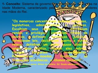 1- Conceito : Sistema de governo que predominou na Europa na Idade Moderna, caracterizado pela centralização dos poderes nas mãos do Rei.  “ Os monarcas concentravam poderes religiosos, legislativos, administrativos e jurídicos. Escolhiam seus colaboradores, distribuíam rendas e privilégios, concediam títulos de nobreza, definiam sentenças judiciais, formulavam leis, declaravam guerra a outros reinos, detinham um poder quase absoluto sobre seus súditos, fossem eles nobres, clérigos, burgueses ou trabalhadores. Padronizaram moedas, facilitando as transações econômicas, e idiomas nacionais”. (CAMPOS, Flávio e outros. Ritmos da História. Ed. Escala educacional) 