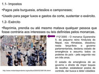1.1- Impostos Pagos pela burguesia, artesãos e camponeses; Usado para pagar luxos e gastos da corte, sustentar o exército. 1.2- Exército Reprimia, prendia ou até mesmo matava qualquer pessoa que fosse contrária aos interesses ou leis definidas pelos monarcas. http://www.midiaindependente.org/eo/blue/2005/02/306108.shtml 1º/2°2005 - O monarca Gyanendra II, da pequeno reino hinduísta do Nepal, nos Himalaias, dissolveu nesta terça-feira o governo parlamentarista, declarou estado de emergência e assumiu todos os poderes do país - pela segunda vez em três anos.  O estado de emergência dá ao governo o direito de impor toques de recolher, estabelecer postos de controle, dar busca e deter cidadãos 
