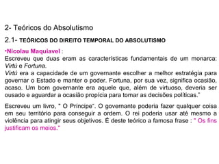 2- Teóricos do Absolutismo 2.1-  TEÓRICOS DO DIREITO TEMPORAL DO ABSOLUTISMO  Nicolau Maquiavel  :  Escreveu que duas eram as características fundamentais de um monarca:  Virtú  e  Fortuna. Virtú  era a capacidade de um governante escolher a melhor estratégia para governar o Estado e manter o poder. Fortuna, por sua vez, significa ocasião, acaso. Um bom governante era aquele que, além de virtuoso, deveria ser ousado e aguardar a ocasião propícia para tomar as decisões políticas.” Escreveu um livro, " O Príncipe“. O governante poderia fazer qualquer coisa em seu território para conseguir a ordem. O rei poderia usar até mesmo a violência para atingir seus objetivos. É deste teórico a famosa frase :  " Os fins justificam os meios."  