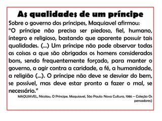 As qualidades de um príncipe Sobre o governo dos príncipes, Maquiavel afirmou: “ O príncipe não precisa ser piedoso, fiel, humano, íntegro e religioso, bastando que aparente possuir tais qualidades. (...) Um príncipe não pode observar todas as coisas a que são obrigados os homens considerados bons, sendo frequentemente forçado, para manter o governo, a agir contra a caridade, a fé, a humanidade, a religião (...). O príncipe não deve se desviar do bem, se possível, mas deve estar pronto a fazer o mal, se necessário.” MAQUIAVEL, Nicolau. O Príncipe. Maquiavel, São Paulo: Nova Cultura, 1986 – Coleção Os pensadores) 