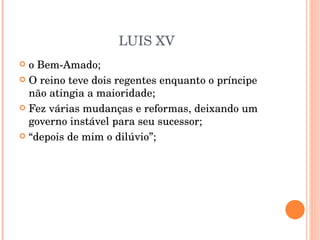LUIS XV o Bem-Amado; O reino teve dois regentes enquanto o príncipe não atingia a maioridade; Fez várias mudanças e reformas, deixando um governo instável para seu sucessor; “ depois de mim o dilúvio”; 