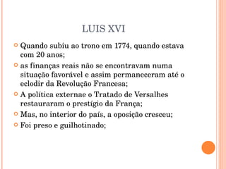LUIS XVI Quando subiu ao trono em 1774, quando estava com 20 anos; as finanças reais não se encontravam numa situação favorável e assim permaneceram até o eclodir da Revolução Francesa; A política externae o Tratado de Versalhes restauraram o prestígio da França; Mas, no interior do país, a oposição cresceu; Foi preso e guilhotinado; 