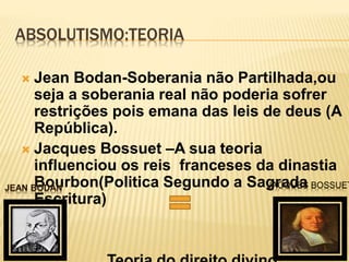ABSOLUTISMO:TEORIA
 Jean Bodan-Soberania não Partilhada,ou
seja a soberania real não poderia sofrer
restrições pois emana das leis de deus (A
República).
 Jacques Bossuet –A sua teoria
influenciou os reis franceses da dinastia
Bourbon(Politica Segundo a Sagrada
Escritura)
JACQUES BOSSUET
 