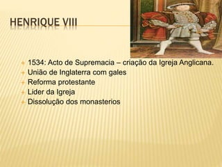 HENRIQUE VIII
 1534: Acto de Supremacia – criação da Igreja Anglicana.
 União de Inglaterra com gales
 Reforma protestante
 Lider da Igreja
 Dissolução dos monasterios
 