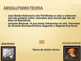 ABSOLUTISMO:TEORIA
 Jean Bodan-Soberania não Partilhada,ou seja a soberania
real não poderia sofrer restrições pois emana das leis de
deus (A República).
 Jacques Bossuet –A sua teoria influenciou os reis franceses
da dinastia Bourbon(Politica Segundo a Sagrada Escritura)
Teoria do direito divino
JACQUES BOSSUET
 