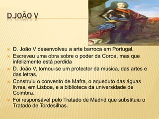 D.JOÃO V
 D. João V desenvolveu a arte barroca em Portugal.
 Escreveu uma obra sobre o poder da Coroa, mas que
infelizmente está perdida
 D. João V, tornou-se um protector da música, das artes e
das letras.
 Construiu o convento de Mafra, o aqueduto das águas
livres, em Lisboa, e a biblioteca da universidade de
Coimbra.
 Foi responsável pelo Tratado de Madrid que substituiu o
Tratado de Tordesilhas.
 