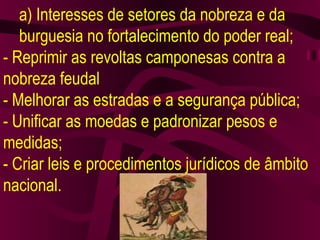 a) Interesses de setores da nobreza e da burguesia no fortalecimento do poder real; - Reprimir as revoltas camponesas contra a nobreza feudal - Melhorar as estradas e a segurança pública; - Unificar as moedas e padronizar pesos e medidas; - Criar leis e procedimentos jurídicos de âmbito nacional. 