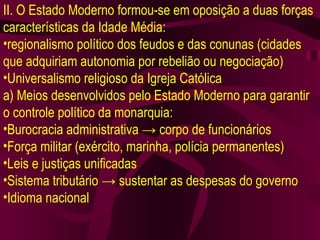 II. O Estado Moderno formou-se em oposição a duas forças características da Idade Média: regionalismo político dos feudos e das conunas (cidades que adquiriam autonomia por rebelião ou negociação) Universalismo religioso da Igreja Católica a) Meios desenvolvidos pelo Estado Moderno para garantir o controle político da monarquia: Burocracia administrativa  ->  corpo de funcionários Força militar (exército, marinha, polícia permanentes) Leis e justiças unificadas Sistema tributário  ->  sustentar as despesas do governo Idioma nacional 