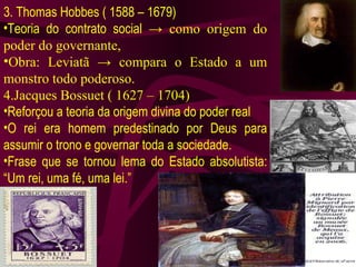 3. Thomas Hobbes ( 1588 – 1679) Teoria do contrato social  -> como origem do poder do governante, Obra: Leviatã -> compara o Estado a um monstro todo poderoso. 4.Jacques Bossuet ( 1627 – 1704) Reforçou a teoria da origem divina do poder real O rei era homem predestinado por Deus para assumir o trono e governar toda a sociedade. Frase que se tornou lema do Estado absolutista: “Um rei, uma fé, uma lei.” 