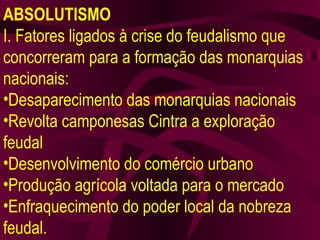 ABSOLUTISMO I. Fatores ligados à crise do feudalismo que concorreram para a formação das monarquias nacionais: Desaparecimento das monarquias nacionais Revolta camponesas Cintra a exploração feudal Desenvolvimento do comércio urbano Produção agrícola voltada para o mercado Enfraquecimento do poder local da nobreza feudal. 