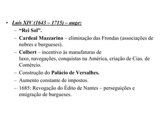 Luís XIV (1643 – 1715) – auge:“Rei Sol”.Cardeal Mazzarino – eliminação das Frondas (associações de nobres e burgueses).Colbert – incentivo às manufaturas de luxo, navegações, conquistas na América, criação de Cias. de Comércio.Construção do Palácio de Versalhes.Aumento constante de impostos.1685: Revogação do Édito de Nantes – perseguições e emigração de burgueses.