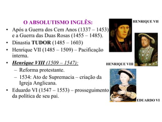 HENRIQUE VIIO ABSOLUTISMO INGLÊS:Após a Guerra dos Cem Anos (1337 – 1453) e a Guerra das Duas Rosas (1455 – 1485).Dinastia TUDOR (1485 – 1603)Henrique VII (1485 – 1509) – Pacificação interna.Henrique VIII (1509 – 1547):Reforma protestante.1534: Ato de Supremacia – criação da Igreja Anglicana.Eduardo VI (1547 – 1553) – prosseguimento da política de seu pai.HENRIQUE VIIIEDUARDO VI