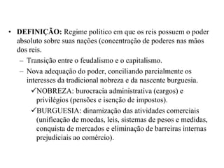DEFINIÇÃO: Regime político em que os reis possuem o poder absoluto sobre suas nações (concentração de poderes nas mãos dos reis.Transição entre o feudalismo e o capitalismo.Nova adequação do poder, conciliando parcialmente os interesses da tradicional nobreza e da nascente burguesia.NOBREZA: burocracia administrativa (cargos) e privilégios (pensões e isenção de impostos).BURGUESIA: dinamização das atividades comerciais (unificação de moedas, leis, sistemas de pesos e medidas, conquista de mercados e eliminação de barreiras internas prejudiciais ao comércio).