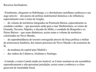 Recursos facilitadoresFinalmente, chegaram os Habsburgo, e o absolutismo castelhano conheceu o seu auge através:    dos pactos de política matrimonial dinástica e de influência; especialmente com o reino de Aragão,    do volume de territórios integrados na Península Ibérica, especialmente os condados catalães – que possuíam saída para o mar Mediterrâneo, os reinos de Granada, Navarra, Nápoles, o ducado de Milão, o condado da Borgonha e os Países Baixos – que eram dinâmicos; assim como o volume de territórios colonizados no Novo Mundo,    da superabundância do tesouro conseguida através da força política e militar da aristocracia fundiária, dos metais preciosos do Novo Mundo e da economia da lã,    da mudança da capital para Madrid e    das ordens de Calatrava, Alcântara e Santiago.Contudo, o reino Castela ainda era instável: as Cortes reuniam-se em assembleia esporadicamente e não possuíam jurisdição; assim como a nobreza e o clero gozavam de imunidade fiscal.