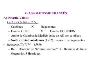 O ABSOLUTISMO FRANCÊS:A) Dinastia Valois:Carlos IX (1560 – 1574):Católicos 	X  	HuguenotesFamília GUISE 		X	Família BOURBONApoio de Catarina de Médicis (mãe do rei) aos católicos.Noite de São Bartolomeu (1572): massacre de huguenotes.Henrique III (1574 – 1589):Rei + Henrique de Navarra Bourbon*	X   Henrique de GuiseGuerra dos 3 Henriques
