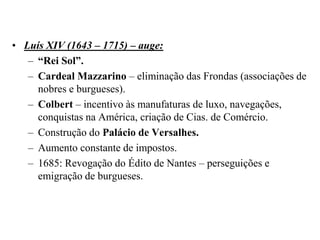 Luís XIV (1643 – 1715) – auge:“Rei Sol”.Cardeal Mazzarino – eliminação das Frondas (associações de nobres e burgueses).Colbert – incentivo às manufaturas de luxo, navegações, conquistas na América, criação de Cias. de Comércio.Construção do Palácio de Versalhes.Aumento constante de impostos.1685: Revogação do Édito de Nantes – perseguições e emigração de burgueses.