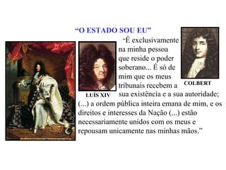“O ESTADO SOU EU”		“É exclusivamente na minha pessoa que reside o poder soberano... É só de mim que os meus tribunais recebem aCOLBERTsua existência e a sua autoridade;LUÍS XIV	(...) a ordem pública inteira emana de mim, e os direitos e interesses da Nação (...) estão necessariamente unidos com os meus e repousam unicamente nas minhas mãos.”