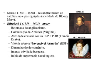 MARIA IMaria I (1553 – 1558) – restabelecimento do catolicismo e perseguições (apelidada de Bloody Mary).Elizabeth I (1558 – 1603) - auge:Retomada do anglicanismo.Colonização da América (Virgínia).Atividade corsária contra ESP e POR (Francis Drake).Vitória sobre a “Invencível Armada” (ESP).Dinamização do comércio.Intensa atividade burguesa.Início da supremacia naval inglesa.ELIZABETH I