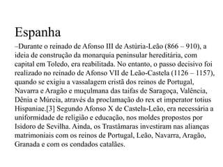 EspanhaDurante o reinado de Afonso III de Astúria-Leão (866 – 910), a ideia de construção da monarquia peninsular hereditária, com capital em Toledo, era reabilitada. No entanto, o passo decisivo foi realizado no reinado de Afonso VII de Leão-Castela (1126 – 1157), quando se exigiu a vassalagem cristã dos reinos de Portugal, Navarra e Aragão e muçulmana das taifas de Saragoça, Valência, Dênia e Múrcia, através da proclamação do rex et imperatortotiusHispaniae.[3] Segundo Afonso X de Castela-Leão, era necessária a uniformidade de religião e educação, nos moldes propostos por Isidoro de Sevilha. Ainda, os Trastâmaras investiram nas alianças matrimoniais com os reinos de Portugal, Leão, Navarra, Aragão, Granada e com os condados catalães.