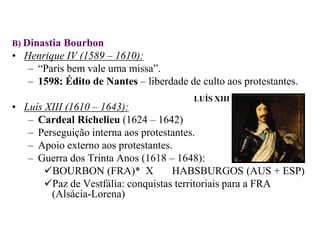 B) Dinastia BourbonHenrique IV (1589 – 1610):“Paris bem vale uma missa”.1598: Édito de Nantes – liberdade de culto aos protestantes.Luís XIII (1610 – 1643):Cardeal Richelieu (1624 – 1642)Perseguição interna aos protestantes.Apoio externo aos protestantes.Guerra dos Trinta Anos (1618 – 1648):BOURBON (FRA)*  X	HABSBURGOS (AUS + ESP)Paz de Vestfália: conquistas territoriais para a FRA (Alsácia-Lorena)LUÍS XIII