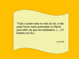 “Todo o poder está na mão do rei, e não
pode haver outra autoridade no Reino
para além da que ele estabelece. (…) O
Estado sou Eu”.


                                 Luís XIV
 