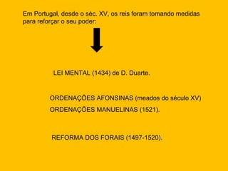 Em Portugal, desde o séc. XV, os reis foram tomando medidas
para reforçar o seu poder:




          LEI MENTAL (1434) de D. Duarte.


        ORDENAÇÕES AFONSINAS (meados do século XV)
        ORDENAÇÕES MANUELINAS (1521).



         REFORMA DOS FORAIS (1497-1520).
 