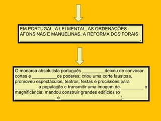 EM PORTUGAL, A LEI MENTAL, AS ORDENAÇÕES
  AFONSINAS E MANUELINAS, A REFORMA DOS FORAIS
  ________________________________________________.




O monarca absolutista português _________deixou de convocar
cortes e __________os poderes; criou uma corte faustosa,
promoveu espectáculos, teatros, festas e procissões para
_________ a população e transmitir uma imagem de _________ e
magnificência; mandou construir grandes edifícios (o
________________ e ________________________).
 