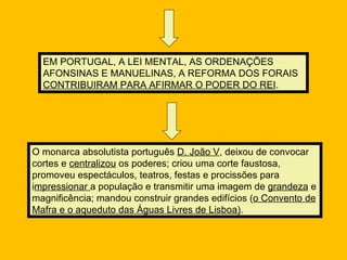 EM PORTUGAL, A LEI MENTAL, AS ORDENAÇÕES
  AFONSINAS E MANUELINAS, A REFORMA DOS FORAIS
  CONTRIBUIRAM PARA AFIRMAR O PODER DO REI.




O monarca absolutista português D. João V, deixou de convocar
cortes e centralizou os poderes; criou uma corte faustosa,
promoveu espectáculos, teatros, festas e procissões para
impressionar a população e transmitir uma imagem de grandeza e
magnificência; mandou construir grandes edifícios (o Convento de
Mafra e o aqueduto das Águas Livres de Lisboa).
 
