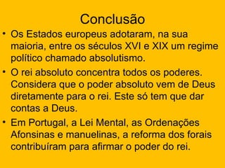 Conclusão
• Os Estados europeus adotaram, na sua
  maioria, entre os séculos XVI e XIX um regime
  político chamado absolutismo.
• O rei absoluto concentra todos os poderes.
  Considera que o poder absoluto vem de Deus
  diretamente para o rei. Este só tem que dar
  contas a Deus.
• Em Portugal, a Lei Mental, as Ordenações
  Afonsinas e manuelinas, a reforma dos forais
  contribuíram para afirmar o poder do rei.
 