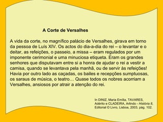 A Corte de Versalhes

A vida da corte, no magnífico palácio de Versalhes, girava em torno
da pessoa de Luís XIV. Os actos do dia-a-dia do rei – o levantar e o
deitar, as refeições, o passeio, a missa – eram regulados por um
imponente cerimonial e uma minuciosa etiqueta. Eram os grandes
senhores que disputavam entre si a honra de ajudar o rei a vestir a
camisa, quando se levantava pela manhã, ou de servir às refeições!
Havia por outro lado as caçadas, os bailes e recepções sumptuosas,
os saraus de música, o teatro… Quase todos os nobres acorriam a
Versalhes, ansiosos por atrair a atenção do rei.


                                         In DINIZ, Maria Emília, TAVARES,
                                         Adérito e CLADEIRA, Arlindo - História 8,
                                         Editorial O Livro, Lisboa, 2003, pág. 102.
 