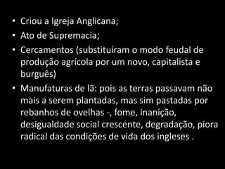 • Criou a Igreja Anglicana;
• Ato de Supremacia;
• Cercamentos (substituíram o modo feudal de
  produção agrícola por um novo, capitalista e
  burguês)
• Manufaturas de lã: pois as terras passavam não
  mais a serem plantadas, mas sim pastadas por
  rebanhos de ovelhas -, fome, inanição,
  desigualdade social crescente, degradação, piora
  radical das condições de vida dos ingleses .
 