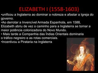 ELIZABETH I (1558-1603)
•unificou a Inglaterra ao dominar a nobreza e afastar a Igreja do
governo.
•Ao derrotar a Invencível Armada Espanhola, em 1588,
Elizabeth abriu de vez o caminho para a Inglaterra se tornar a
maior potência colonizadora do Novo Mundo.
• Mais tarde a Companhia das Índias Orientais dominaria
o tráfico negreiro e as rotas comerciais.
•Incentivou a Pirataria na Inglaterra
 
