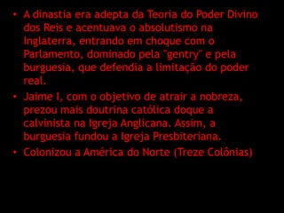 • A dinastia era adepta da Teoria do Poder Divino
  dos Reis e acentuava o absolutismo na
  Inglaterra, entrando em choque com o
  Parlamento, dominado pela "gentry" e pela
  burguesia, que defendia a limitação do poder
  real.
• Jaime I, com o objetivo de atrair a nobreza,
  prezou mais doutrina católica doque a
  calvinista na Igreja Anglicana. Assim, a
  burguesia fundou a Igreja Presbiteriana.
• Colonizou a América do Norte (Treze Colônias)
 
