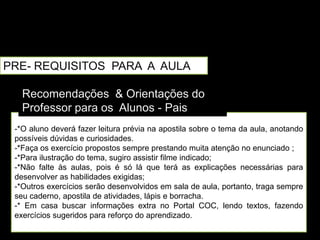 PRE- REQUISITOS PARA A AULA

   Recomendações & Orientações do
   Professor para os Alunos - Pais
 -*O aluno deverá fazer leitura prévia na apostila sobre o tema da aula, anotando
 possíveis dúvidas e curiosidades.
 -*Faça os exercício propostos sempre prestando muita atenção no enunciado ;
 -*Para ilustração do tema, sugiro assistir filme indicado;
 -*Não falte às aulas, pois é só lá que terá as explicações necessárias para
 desenvolver as habilidades exigidas;
 -*Outros exercícios serão desenvolvidos em sala de aula, portanto, traga sempre
 seu caderno, apostila de atividades, lápis e borracha.
 -* Em casa buscar informações extra no Portal COC, lendo textos, fazendo
 exercícios sugeridos para reforço do aprendizado.
 
