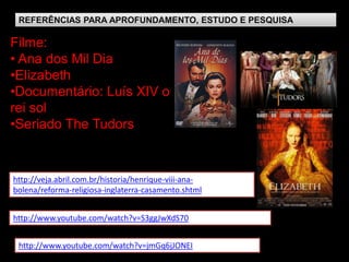 REFERÊNCIAS PARA APROFUNDAMENTO, ESTUDO E PESQUISA

Filme:
• Ana dos Mil Dia
•Elizabeth
•Documentário: Luís XIV o
rei sol
•Seriado The Tudors


http://veja.abril.com.br/historia/henrique-viii-ana-
bolena/reforma-religiosa-inglaterra-casamento.shtml


http://www.youtube.com/watch?v=S3ggJwXdS70


 http://www.youtube.com/watch?v=jmGq6jJONEI
 