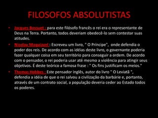 FILOSOFOS ABSOLUTISTAS
• Jacques Bossuet : para este filósofo francês o rei era o representante de
  Deus na Terra. Portanto, todos deveriam obedecê-lo sem contestar suas
  atitudes.
• Nicolau Maquiavel : Escreveu um livro, " O Príncipe", onde defendia o
  poder dos reis. De acordo com as idéias deste livro, o governante poderia
  fazer qualquer coisa em seu território para conseguir a ordem. De acordo
  com o pensador, o rei poderia usar até mesmo a violência para atingir seus
  objetivos. É deste teórico a famosa frase : " Os fins justificam os meios."
• Thomas Hobbes : Este pensador inglês, autor do livro " O Leviatã ",
  defendia a idéia de que o rei salvou a civilização da barbárie e, portanto,
  através de um contrato social, a população deveria ceder ao Estado todos
  os poderes.
 