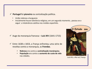  Portugal foi pioneiro na centralização política.
  •   União nobreza e burguesia
  •   Inicialmente houve tolerância religiosa, em um segundo momento , passou-se a
      seguir a intolerância católica nos moldes espanhóis.


                                                                       O Estado sou
                                                                       eu!
 Auge da monarquia francesa – Luís XIV (1641-1715)


 Entre 1638 e 1653, a França enfrentou uma série de
  revoltas contra a monarquia, as Frondas.
       •   Nobreza era contra a centralização monárquica.
       •   População era contra o aumento do custo de vida
           nas cidades.
                                                                 Luís XIV, o Rei-sol, França
 