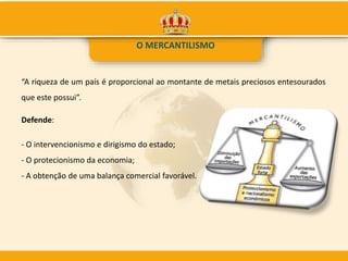 O MERCANTILISMO
“A riqueza de um país é proporcional ao montante de metais preciosos entesourados
que este possui”.
Defende:
- O intervencionismo e dirigismo do estado;
- O protecionismo da economia;
- A obtenção de uma balança comercial favorável.
 