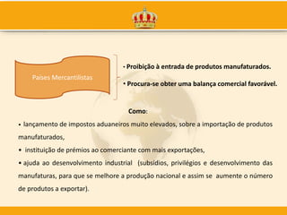 Países Mercantilistas
• Proibição à entrada de produtos manufaturados.
• Procura-se obter uma balança comercial favorável.
• lançamento de impostos aduaneiros muito elevados, sobre a importação de produtos
manufaturados,
• instituição de prémios ao comerciante com mais exportações,
• ajuda ao desenvolvimento industrial (subsídios, privilégios e desenvolvimento das
manufaturas, para que se melhore a produção nacional e assim se aumente o número
de produtos a exportar).
Como:
 