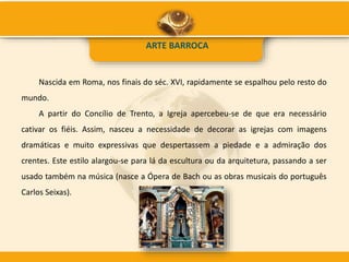 ARTE BARROCA
Nascida em Roma, nos finais do séc. XVI, rapidamente se espalhou pelo resto do
mundo.
A partir do Concílio de Trento, a Igreja apercebeu-se de que era necessário
cativar os fiéis. Assim, nasceu a necessidade de decorar as igrejas com imagens
dramáticas e muito expressivas que despertassem a piedade e a admiração dos
crentes. Este estilo alargou-se para lá da escultura ou da arquitetura, passando a ser
usado também na música (nasce a Ópera de Bach ou as obras musicais do português
Carlos Seixas).
 
