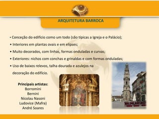 ARQUITETURA BARROCA
• Conceção do edifício como um todo (são típicas a Igreja e o Palácio);
• Interiores em plantas ovais e em elipses;
• Muito decorados, com linhas, formas onduladas e curvas;
• Exteriores: nichos com conchas e grinaldas e com formas onduladas;
• Uso de baixos relevos, talha dourada e azulejos na
decoração do edifício.
Principais artistas:
Borromini
Bernini
Nicolau Nasoni
Ludovice (Mafra)
André Soares
 